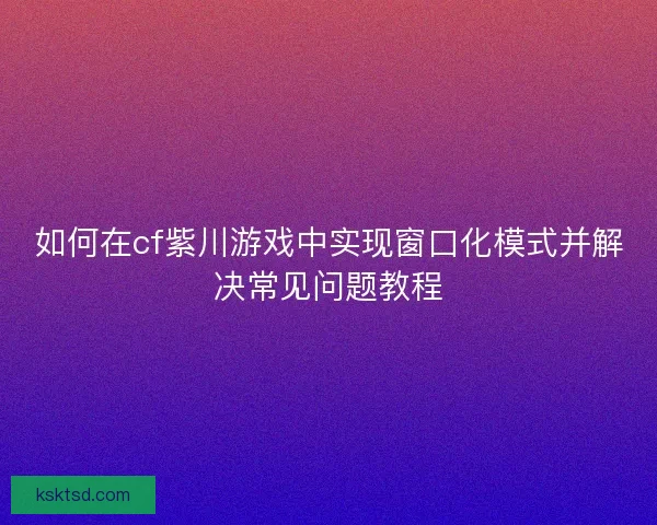 如何在cf紫川游戏中实现窗口化模式并解决常见问题教程
