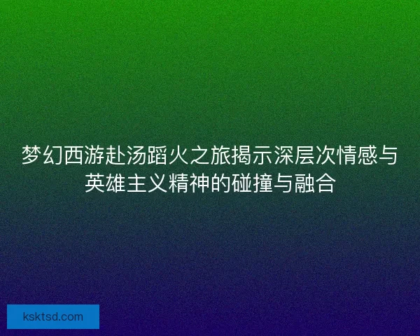 梦幻西游赴汤蹈火之旅揭示深层次情感与英雄主义精神的碰撞与融合