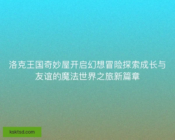 洛克王国奇妙屋开启幻想冒险探索成长与友谊的魔法世界之旅新篇章