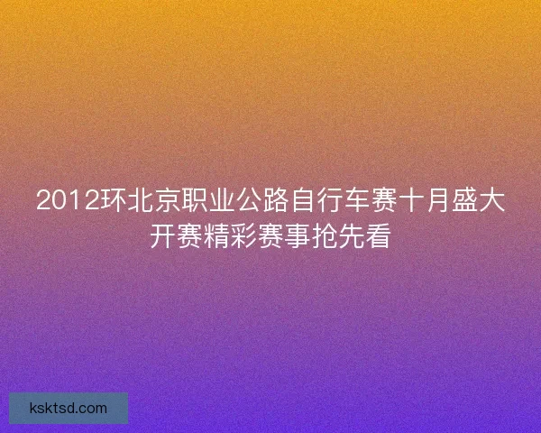 2012环北京职业公路自行车赛十月盛大开赛精彩赛事抢先看