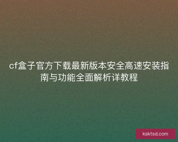 cf盒子官方下载最新版本安全高速安装指南与功能全面解析详教程