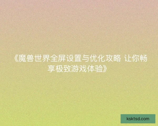《魔兽世界全屏设置与优化攻略 让你畅享极致游戏体验》