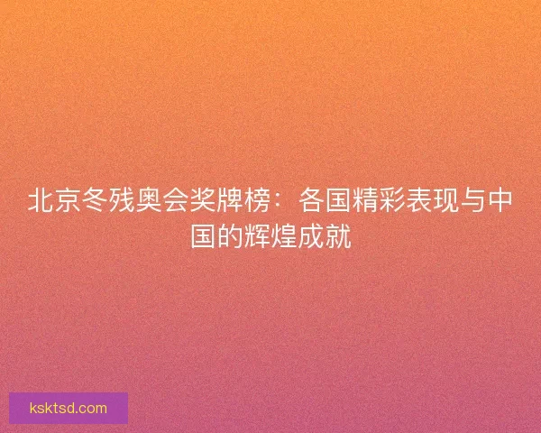 北京冬残奥会奖牌榜:各国精彩表现与中国的辉煌成就 北京冬残奥会奖牌榜:各国精彩表现与中国的辉煌成就