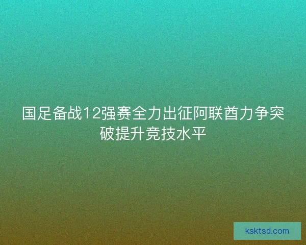国足备战12强赛全力出征阿联酋力争突破提升竞技水平
