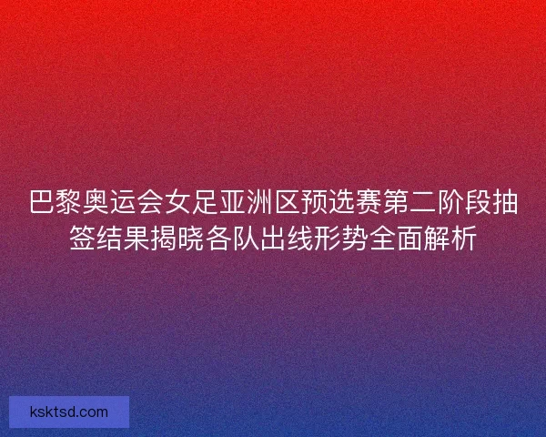 巴黎奥运会女足亚洲区预选赛第二阶段抽签结果揭晓各队出线形势全面解析