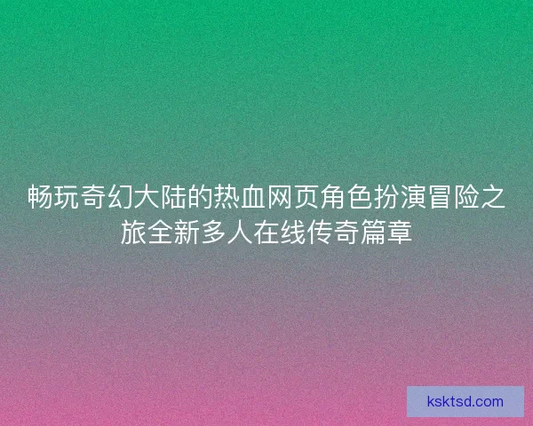 畅玩奇幻大陆的热血网页角色扮演冒险之旅全新多人在线传奇篇章