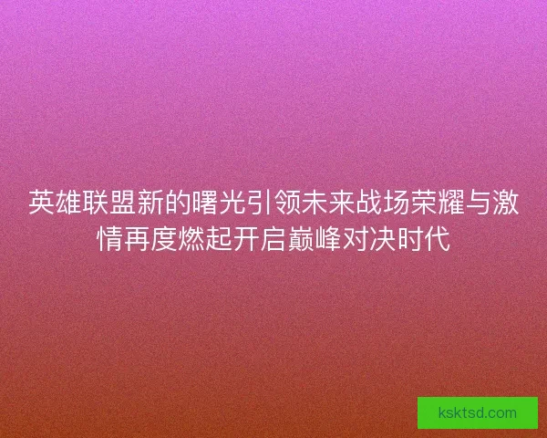 英雄联盟新的曙光引领未来战场荣耀与激情再度燃起开启巅峰对决时代