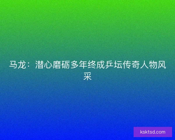 马龙：潜心磨砺多年终成乒坛传奇人物风采