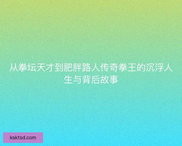 从拳坛天才到肥胖路人传奇拳王的沉浮人生与背后故事