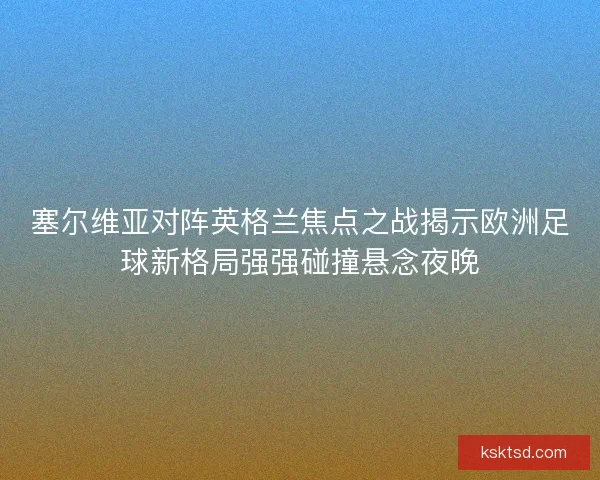 塞尔维亚对阵英格兰焦点之战揭示欧洲足球新格局强强碰撞悬念夜晚