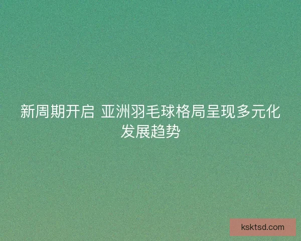 新周期开启 亚洲羽毛球格局呈现多元化发展趋势