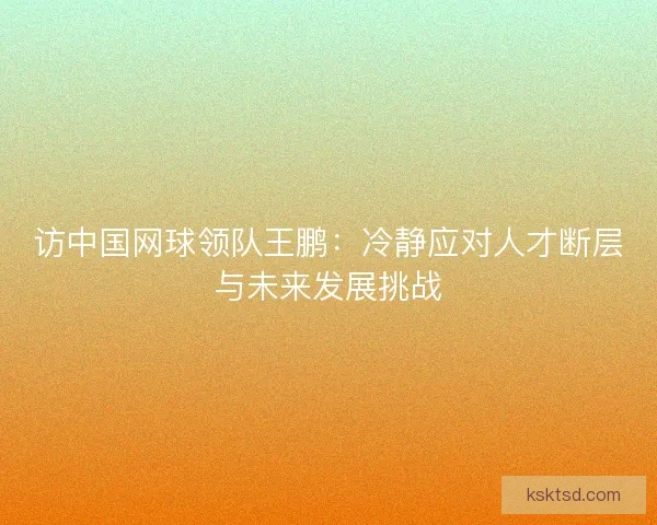 访中国网球领队王鹏：冷静应对人才断层与未来发展挑战