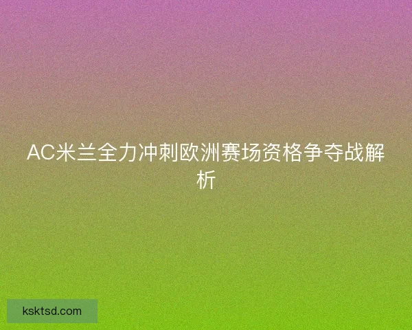 AC米兰全力冲刺欧洲赛场资格争夺战解析