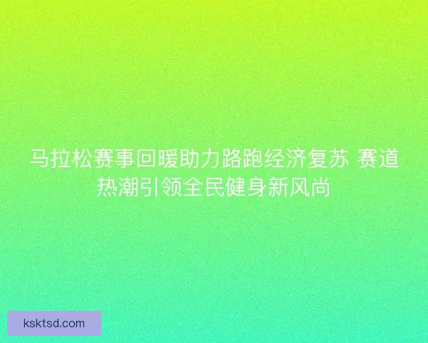 马拉松赛事回暖助力路跑经济复苏 赛道热潮引领全民健身新风尚