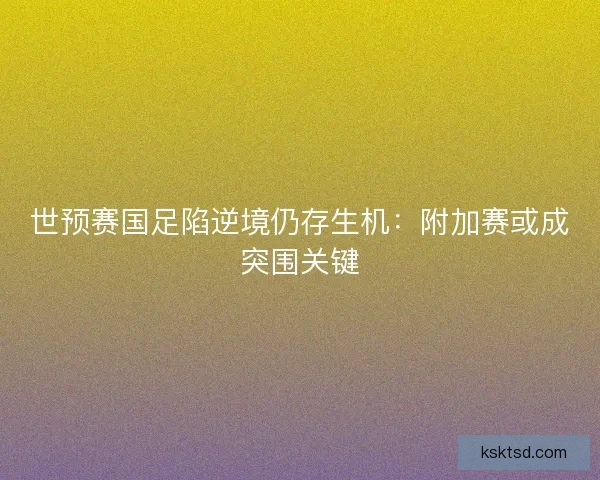 世预赛国足陷逆境仍存生机：附加赛或成突围关键