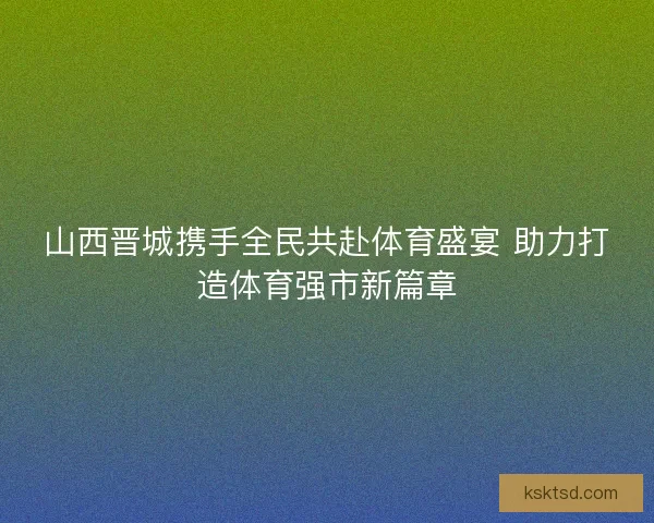 山西晋城携手全民共赴体育盛宴 助力打造体育强市新篇章
