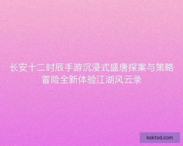 长安十二时辰手游沉浸式盛唐探案与策略冒险全新体验江湖风云录
