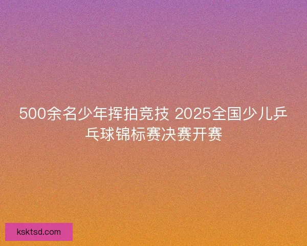 500余名少年挥拍竞技 2025全国少儿乒乓球锦标赛决赛开赛