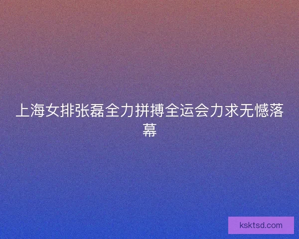 上海女排张磊全力拼搏全运会力求无憾落幕