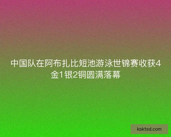 中国队在阿布扎比短池游泳世锦赛收获4金1银2铜圆满落幕