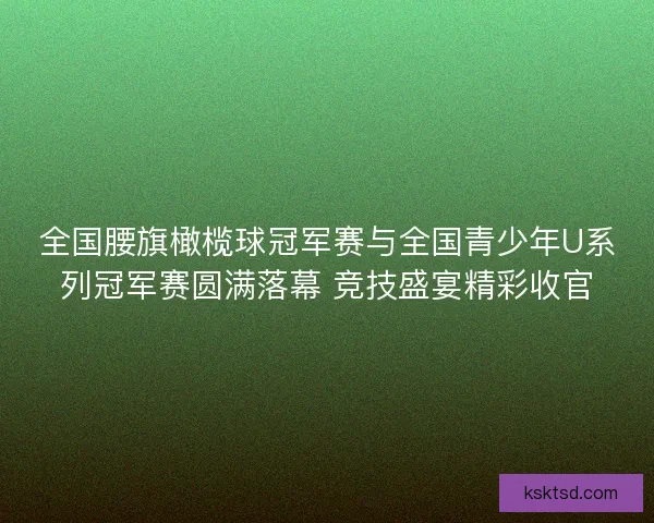 全国腰旗橄榄球冠军赛与全国青少年U系列冠军赛圆满落幕 竞技盛宴精彩收官