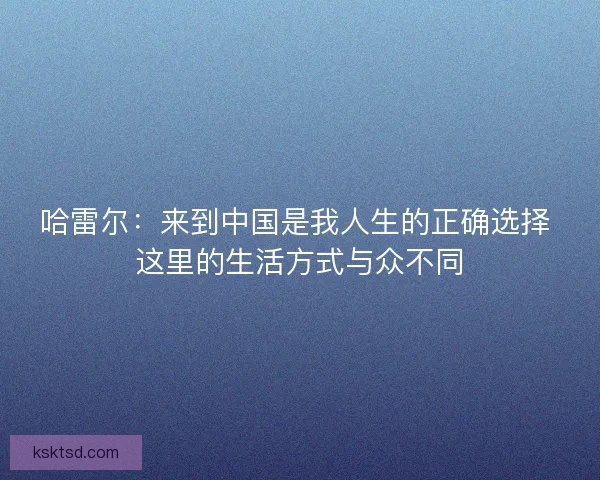 哈雷尔：来到中国是我人生的正确选择 这里的生活方式与众不同