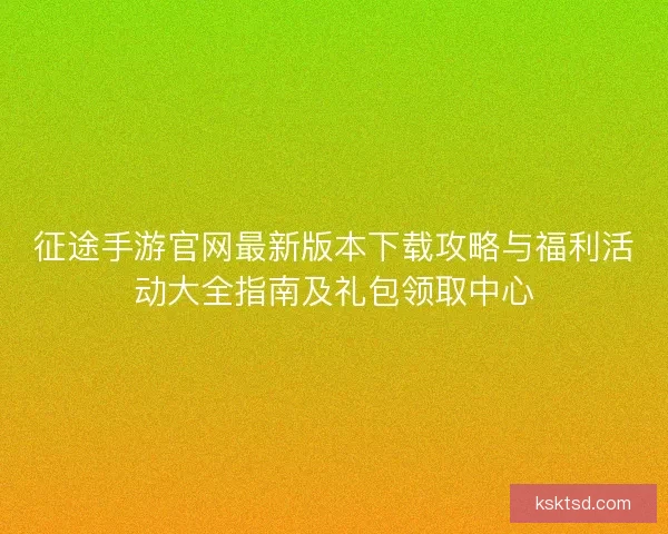 征途手游官网最新版本下载攻略与福利活动大全指南及礼包领取中心