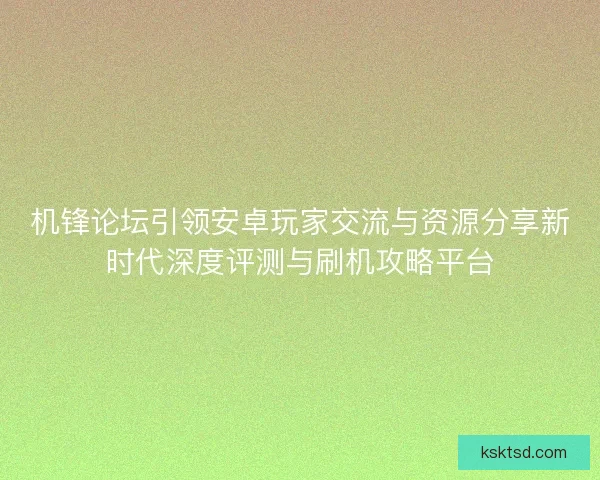 机锋论坛引领安卓玩家交流与资源分享新时代深度评测与刷机攻略平台