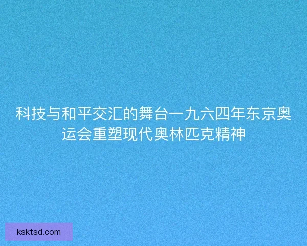 科技与和平交汇的舞台一九六四年东京奥运会重塑现代奥林匹克精神
