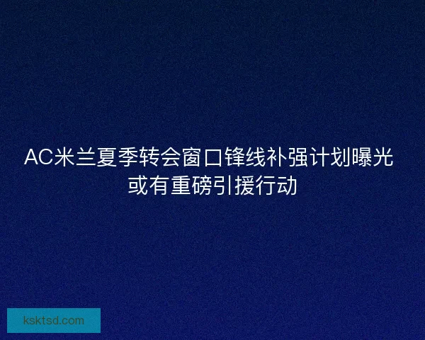 AC米兰夏季转会窗口锋线补强计划曝光 或有重磅引援行动