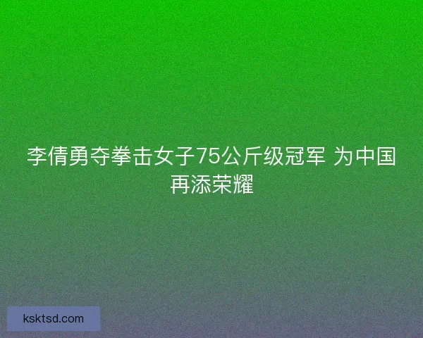 李倩勇夺拳击女子75公斤级冠军 为中国再添荣耀