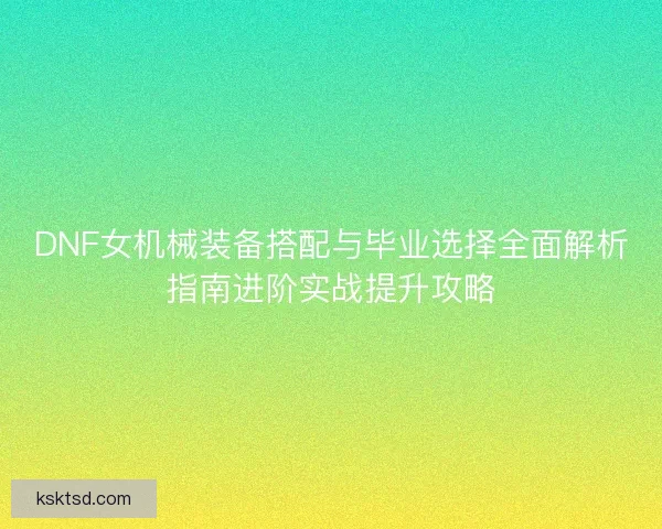 DNF女机械装备搭配与毕业选择全面解析指南进阶实战提升攻略