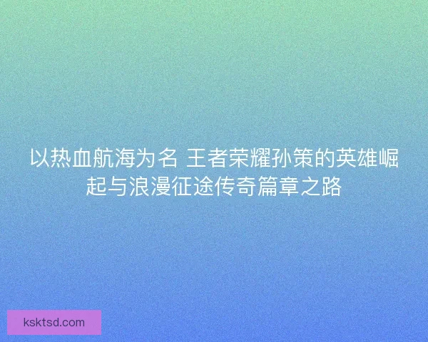 以热血航海为名 王者荣耀孙策的英雄崛起与浪漫征途传奇篇章之路