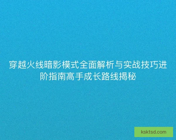 穿越火线暗影模式全面解析与实战技巧进阶指南高手成长路线揭秘 穿越火线暗影模式全面解析与实战技巧进阶指南高手成长路线揭秘