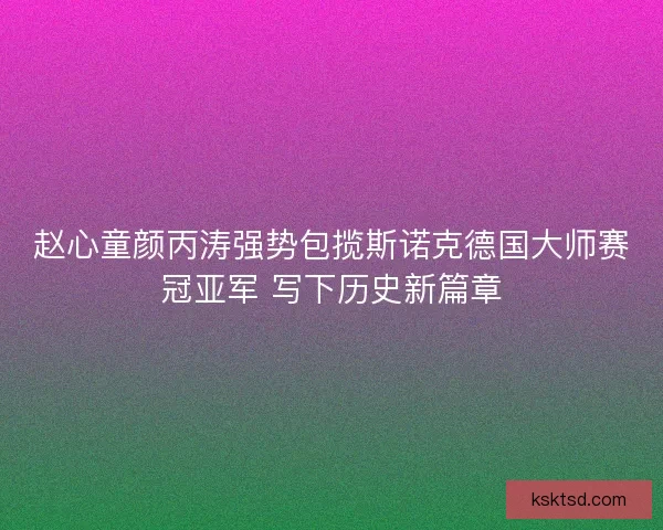 赵心童颜丙涛强势包揽斯诺克德国大师赛冠亚军 写下历史新篇章 赵心童颜丙涛强势包揽斯诺克德国大师赛冠亚军 写下历史新篇章