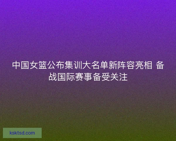 中国女篮公布集训大名单新阵容亮相 备战国际赛事备受关注