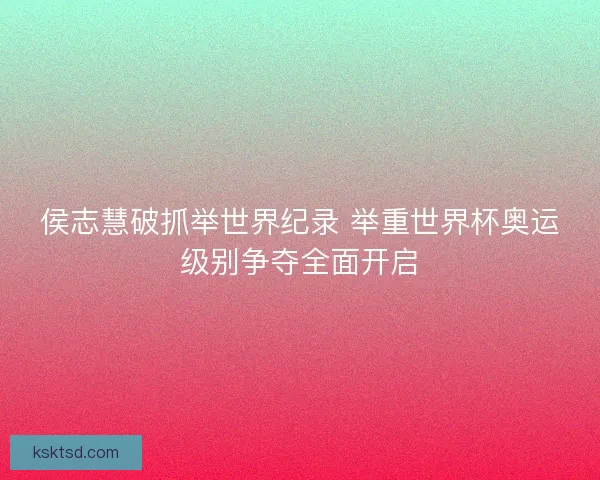 侯志慧破抓举世界纪录 举重世界杯奥运级别争夺全面开启