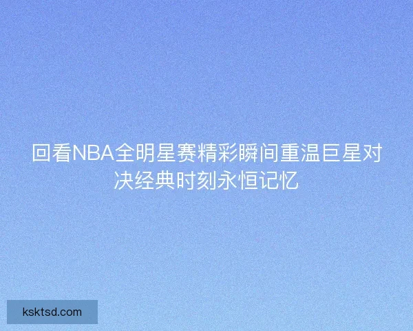回看NBA全明星赛精彩瞬间重温巨星对决经典时刻永恒记忆