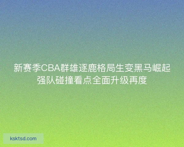 新赛季CBA群雄逐鹿格局生变黑马崛起强队碰撞看点全面升级再度