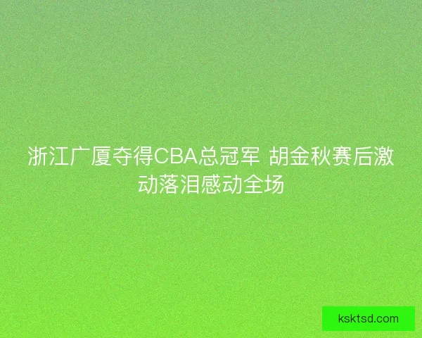 浙江广厦夺得CBA总冠军 胡金秋赛后激动落泪感动全场