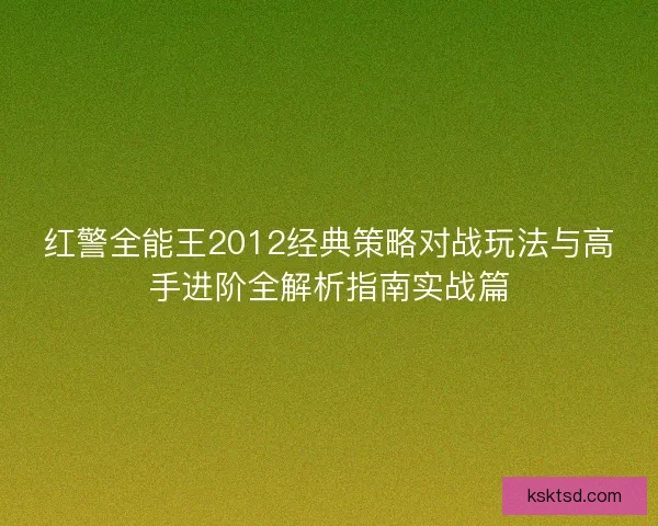 红警全能王2012经典策略对战玩法与高手进阶全解析指南实战篇