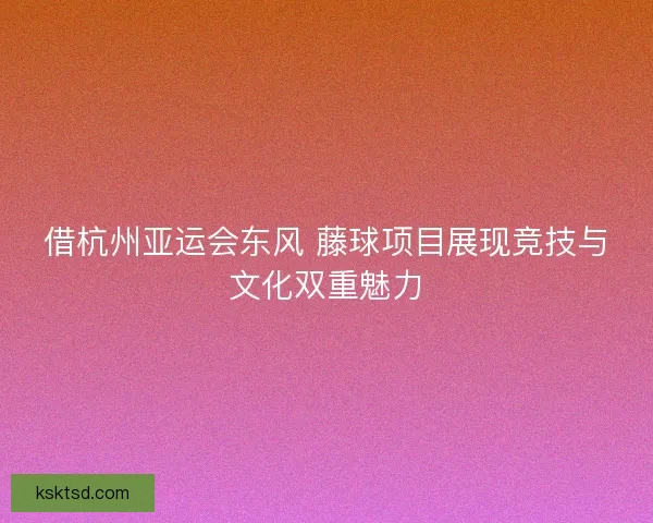 借杭州亚运会东风 藤球项目展现竞技与文化双重魅力