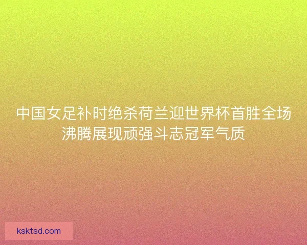 中国女足补时绝杀荷兰迎世界杯首胜全场沸腾展现顽强斗志冠军气质 中国女足补时绝杀荷兰迎世界杯首胜全场沸腾展现顽强斗志冠军气质