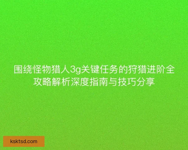 围绕怪物猎人3g关键任务的狩猎进阶全攻略解析深度指南与技巧分享