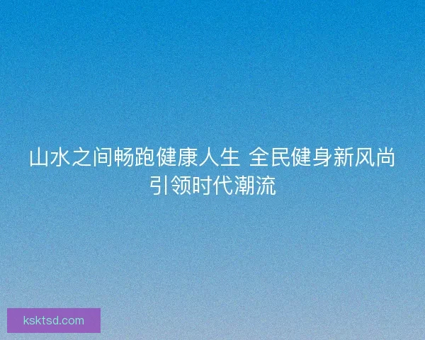 山水之间畅跑健康人生 全民健身新风尚引领时代潮流 山水之间畅跑健康人生 全民健身新风尚引领时代潮流