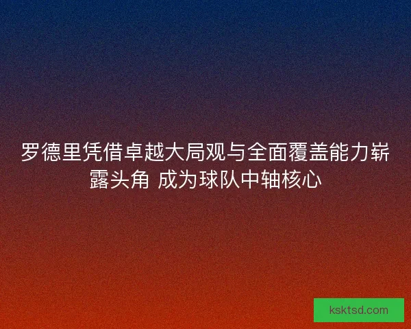 罗德里凭借卓越大局观与全面覆盖能力崭露头角 成为球队中轴核心