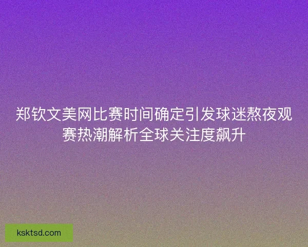 郑钦文美网比赛时间确定引发球迷熬夜观赛热潮解析全球关注度飙升