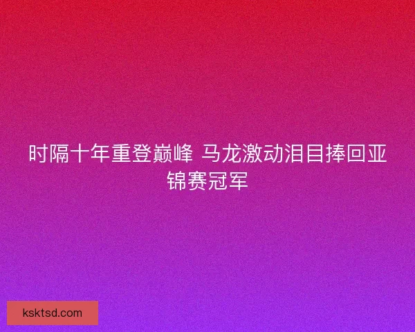 时隔十年重登巅峰 马龙激动泪目捧回亚锦赛冠军