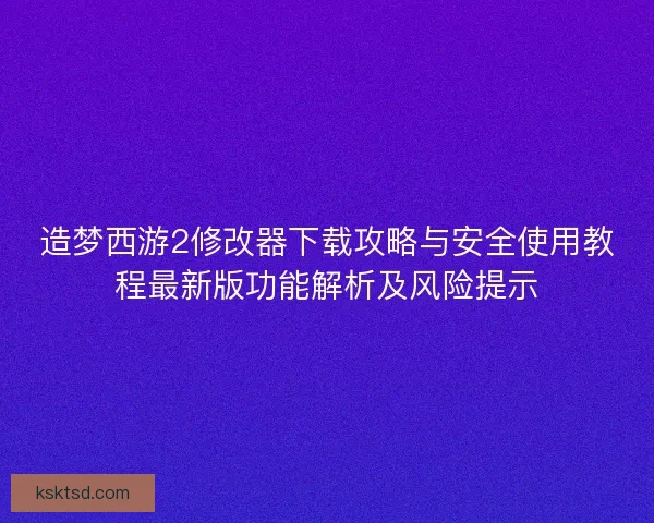 造梦西游2修改器下载攻略与安全使用教程最新版功能解析及风险提示