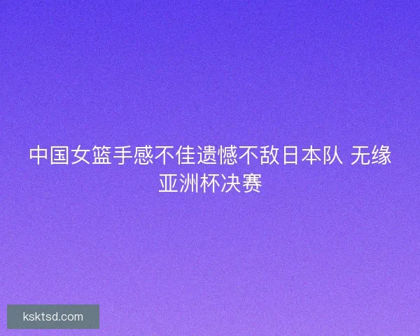 中国女篮手感不佳遗憾不敌日本队 无缘亚洲杯决赛